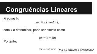 Congruências Lineares
A equação
𝑎𝑥 ≡ 𝑐 (𝑚𝑜𝑑 𝑛),
com x a determinar, pode ser escrita como
𝑎𝑥 − 𝑐 = 𝑘𝑛
Portanto,
𝑎𝑥 − 𝑛𝑘 = 𝑐 x e k inteiros a determinar
 