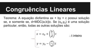 Congruências Lineares
Teorema: A equação diofantina ax + by = c possui solução
se, e somente se, d=MDC(a,b)|c. Se (x0,y0) é uma solução
particular, então, todas as outras soluções são:
𝑥 = 𝑥0 +
𝑏
𝑑
𝑡
𝑦 = 𝑦0 −
𝑎
𝑑
𝑡
t inteiro
 