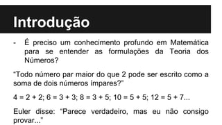 Introdução
- É preciso um conhecimento profundo em Matemática
para se entender as formulações da Teoria dos
Números?
“Todo número par maior do que 2 pode ser escrito como a
soma de dois números ímpares?”
4 = 2 + 2; 6 = 3 + 3; 8 = 3 + 5; 10 = 5 + 5; 12 = 5 + 7...
Euler disse: “Parece verdadeiro, mas eu não consigo
provar...”
 