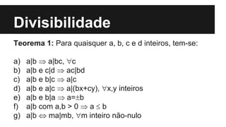 Divisibilidade
Teorema 1: Para quaisquer a, b, c e d inteiros, tem-se:
a) a|b  a|bc, c
b) a|b e c|d  ac|bd
c) a|b e b|c  a|c
d) a|b e a|c  a|(bx+cy), x,y inteiros
e) a|b e b|a  a=b
f) a|b com a,b > 0  a  b
g) a|b  ma|mb, m inteiro não-nulo
 
