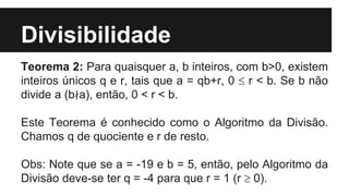 Divisibilidade
Teorema 2: Para quaisquer a, b inteiros, com b>0, existem
inteiros únicos q e r, tais que a = qb+r, 0  r < b. Se b não
divide a (b∤a), então, 0 < r < b.
Este Teorema é conhecido como o Algoritmo da Divisão.
Chamos q de quociente e r de resto.
Obs: Note que se a = -19 e b = 5, então, pelo Algoritmo da
Divisão deve-se ter q = -4 para que r = 1 (r  0).
 