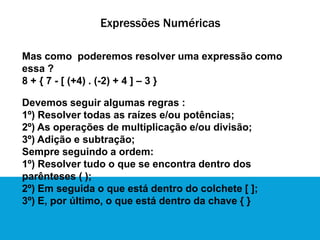 Expressões Numéricas
Mas como poderemos resolver uma expressão como
essa ?
8 + { 7 - [ (+4) . (-2) + 4 ] – 3 }
Devemos seguir algumas regras :
1º) Resolver todas as raízes e/ou potências;
2º) As operações de multiplicação e/ou divisão;
3º) Adição e subtração;
Sempre seguindo a ordem:
1º) Resolver tudo o que se encontra dentro dos
parênteses ( );
2º) Em seguida o que está dentro do colchete [ ];
3º) E, por último, o que está dentro da chave { }
 