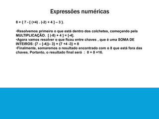 Expressões numéricas
8 + { 7 - [ (+4) . (-2) + 4 ] – 3 }.
•Resolvemos primeiro o que está dentro dos colchetes, começando pela
MULTIPLICAÇÃO. [ (-8) + 4 ] = [-4].
•Agora vamos resolver o que ficou entre chaves , que é uma SOMA DE
INTEIROS: {7 – [-4)]– 3} = {7 +4 -3} = 8
•Finalmente, somaremos o resultado encontrado com o 8 que está fora das
chaves. Portanto, o resultado final será : 8 + 8 =16.
 