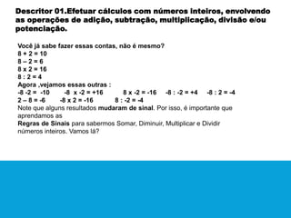 Descritor 01.Efetuar cálculos com números inteiros, envolvendo
as operações de adição, subtração, multiplicação, divisão e/ou
potenciação.
Você já sabe fazer essas contas, não é mesmo?
8 + 2 = 10
8 – 2 = 6
8 x 2 = 16
8 : 2 = 4
Agora ,vejamos essas outras :
-8 -2 = -10 -8 x -2 = +16 8 x -2 = -16 -8 : -2 = +4 -8 : 2 = -4
2 – 8 = -6 -8 x 2 = -16 8 : -2 = -4
Note que alguns resultados mudaram de sinal. Por isso, é importante que
aprendamos as
Regras de Sinais para sabermos Somar, Diminuir, Multiplicar e Dividir
números inteiros. Vamos lá?
 