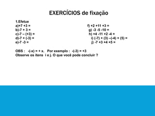 EXERCÍCIOS de fixação
1.Efetue
a)+7 +3 = f) +2 +11 +3 =
b)-7 + 3 = g) -3 -5 -10 =
c)-7 – (+3) = h) +4 -11 +2 -4 =
d)-7 + (-3) = i) (-7) + (3) –(-4) + (5) =
e)-7 -3 = j) -7 +3 +4 +5 =
OBS : -(-x) = + x. Por exemplo : -(-3) = +3
Observe os itens i e j. O que você pode concluir ?
 