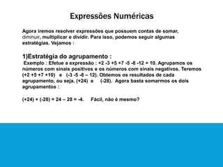 Expressões Numéricas
Agora iremos resolver expressões que possuem contas de somar,
diminuir, multiplicar e dividir. Para isso, podemos seguir algumas
estratégias. Vejamos :
1)Estratégia do agrupamento :
Exemplo : Efetue a expressão : +2 -3 +5 +7 -5 -8 -12 + 10. Agrupamos os
números com sinais positivos e os números com sinais negativos. Teremos
(+2 +5 +7 +10) e (-3 -5 -8 – 12). Obtemos os resultados de cada
agrupamento, ou seja, (+24) e (-28). Agora basta somarmos os dois
agrupamentos :
(+24) + (-28) = 24 – 28 = -4. Fácil, não é mesmo?
 