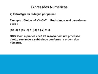 Expressões Numéricas
2) Estratégia da redução por pares :
Exemplo : Efetue +2 -3 +5 -7. Reduzimos as 4 parcelas em
duas :
(+2 -3) + (+5 -7) = (-1) + (-2) = -3
OBS: Com a prática você irá resolver em um processo
direto, somando e subtraindo conforme a ordem dos
números.
 