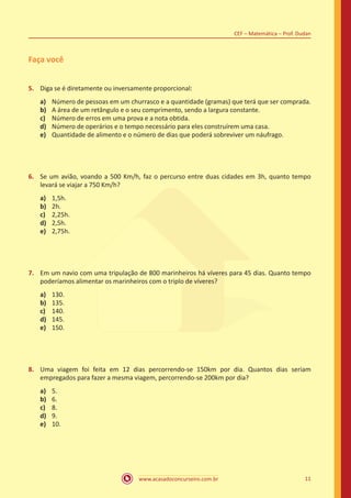 www.acasadoconcurseiro.com.br 11
CEF – Matemática – Prof. Dudan
Faça você
5.	 Diga se é diretamente ou inversamente proporcional:
a)	 Número de pessoas em um churrasco e a quantidade (gramas) que terá que ser comprada.
b)	 A área de um retângulo e o seu comprimento, sendo a largura constante.
c)	 Número de erros em uma prova e a nota obtida.
d)	 Número de operários e o tempo necessário para eles construírem uma casa.
e)	 Quantidade de alimento e o número de dias que poderá sobreviver um náufrago.
6.	 Se um avião, voando a 500 Km/h, faz o percurso entre duas cidades em 3h, quanto tempo
levará se viajar a 750 Km/h?
a)	 1,5h.
b)	 2h.
c)	 2,25h.
d)	 2,5h.
e)	 2,75h.
7.	 Em um navio com uma tripulação de 800 marinheiros há víveres para 45 dias. Quanto tempo
poderíamos alimentar os marinheiros com o triplo de víveres?
a)	 130.
b)	 135.
c)	 140.
d)	 145.
e)	 150.
8.	 Uma viagem foi feita em 12 dias percorrendo-se 150km por dia. Quantos dias seriam
empregados para fazer a mesma viagem, percorrendo-se 200km por dia?
a)	 5.
b)	 6.
c)	 8.
d)	 9.
e)	 10.
 