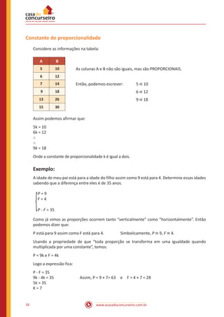 www.acasadoconcurseiro.com.br16
Constante de proporcionalidade
Considere as informações na tabela:
A B
5 10 As colunas A e B não são iguais, mas são PROPORCIONAIS.
6 12
7 14 Então, podemos escrever:	 5 ∝ 10
9 18 					 6 ∝ 12
13 26 					9 ∝ 18
15 30
Assim podemos afirmar que:
5k = 10
6k = 12
∴
∴
9k = 18
Onde a constante de proporcionalidade k é igual a dois.
Exemplo:
A idade de meu pai está para a idade do filho assim como 9 está para 4. Determine essas idades
sabendo que a diferença entre eles é de 35 anos.
P = 9
F = 4
P - F = 35
Como já vimos as proporções ocorrem tanto “verticalmente” como “horizontalmente”. Então
podemos dizer que:
P está para 9 assim como F está para 4.		 Simbolicamente, P ∝ 9, F ∝ 4.
Usando a propriedade de que “toda proporção se transforma em uma igualdade quando
multiplicada por uma constante”, temos:
P = 9k e F = 4k
Logo a expressão fica:
P - F = 35
9k - 4k = 35		 Assim, P = 9 × 7= 63 e F = 4 × 7 = 28
5k = 35
K = 7
 