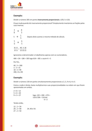 www.acasadoconcurseiro.com.br18
Exemplo:
Dividir o número 305 em partes inversamente proporcionais a 3/8, 5 e 5/6.
O que muda quando diz inversamente proporcional? Simplesmente invertemos as frações pelas
suas inversas.
3
8
 à 
8
3
5 à 
1
5
	 Depois disto usamos o mesmo método de cálculo.
6
5
 à 
6
5
=
8
3
1
5
6
5
40
15
3
155
18
15
Ignoramos o denominador e trabalhamos apenas com os numeradores.
40K + 3K + 18K = 305 logo 61K = 305 e assim K = 5
Por fim,
40 . 5 = 200
3 . 5 = 15
18 . 5 = 90
200, 15 e 90
Exemplo:
Dividir o número 118 em partes simultaneamente proporcionais a 2, 5, 9 e 6, 4 e 3.
Como a razão é direta, basta multiplicarmos suas proporcionalidades na ordem em que foram
apresentadas em ambas.
2 × 6 = 12
5 × 4 = 20
9 × 3 = 27			logo, 12K + 20K + 27K =
118 à 59K = 118 daí
K = 2
Tendo então,
12 . 2 = 24
20 . 2 = 40		 24, 40 e 54.
27 . 2 = 54
 