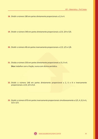 www.acasadoconcurseiro.com.br 21
CEF – Matemática – Prof. Dudan
18.	 Dividir o número 180 em partes diretamente proporcionais a 2,3 e 4.
19.	Dividir o número 540 em partes diretamente proporcionais a 2/3, 3/4 e 5/6.
20.	Dividir o número 48 em partes inversamente proporcionais a 1/3, 1/5 e 1/8.
21.	Divida o número 250 em partes diretamente proporcionais a 15, 9 e 6.
Dica: trabalhar com a fração, nunca com dizima periódica.
22.	Dividir o número 148 em partes diretamente proporcional a 2, 6 e 8 e inversamente
proporcionais a 1/4, 2/3 e 0,4.
23.	Dividir o número 670 em partes inversamente proporcionais simultaneamente a 2/5, 4, 0,3 e 6,
3/2 e 2/3.
 