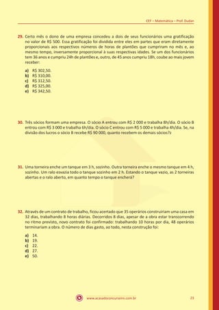 www.acasadoconcurseiro.com.br 23
CEF – Matemática – Prof. Dudan
29.	Certo mês o dono de uma empresa concedeu a dois de seus funcionários uma gratificação
no valor de R$ 500. Essa gratificação foi dividida entre eles em partes que eram diretamente
proporcionais aos respectivos números de horas de plantões que cumpriram no mês e, ao
mesmo tempo, inversamente proporcional à suas respectivas idades. Se um dos funcionários
tem 36 anos e cumpriu 24h de plantões e, outro, de 45 anos cumpriu 18h, coube ao mais jovem
receber:
a)	 R$ 302,50.
b)	 R$ 310,00.
c)	 R$ 312,50.
d)	 R$ 325,00.
e)	 R$ 342,50.
30.	Três sócios formam uma empresa. O sócio A entrou com R$ 2 000 e trabalha 8h/dia. O sócio B
entrou com R$ 3 000 e trabalha 6h/dia. O sócio C entrou com R$ 5 000 e trabalha 4h/dia. Se, na
divisão dos lucros o sócio B recebe R$ 90 000, quanto recebem os demais sócios?z
31.	Uma torneira enche um tanque em 3 h, sozinho. Outra torneira enche o mesmo tanque em 4 h,
sozinho. Um ralo esvazia todo o tanque sozinho em 2 h. Estando o tanque vazio, as 2 torneiras
abertas e o ralo aberto, em quanto tempo o tanque encherá?
32.	Através de um contrato de trabalho, ficou acertado que 35 operários construiriam uma casa em
32 dias, trabalhando 8 horas diárias. Decorridos 8 dias, apesar de a obra estar transcorrendo
no ritmo previsto, novo contrato foi confirmado: trabalhando 10 horas por dia, 48 operários
terminariam a obra. O número de dias gasto, ao todo, nesta construção foi:
a)	 14.
b)	 19.
c)	 22.
d)	 27.
e)	 50.
 