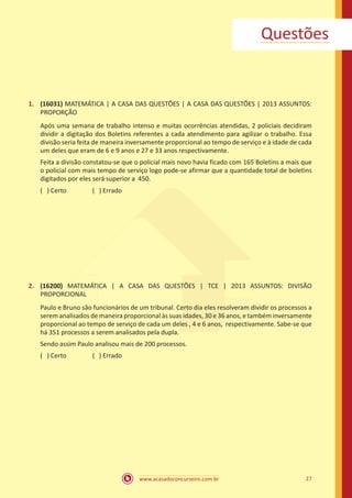 www.acasadoconcurseiro.com.br 27
Questões
1.	 (16031) MATEMÁTICA | A CASA DAS QUESTÕES | A CASA DAS QUESTÕES | 2013 ASSUNTOS:
PROPORÇÃO
Após uma semana de trabalho intenso e muitas ocorrências atendidas, 2 policiais decidiram
dividir a digitação dos Boletins referentes a cada atendimento para agilizar o trabalho. Essa
divisão seria feita de maneira inversamente proporcional ao tempo de serviço e à idade de cada
um deles que eram de 6 e 9 anos e 27 e 33 anos respectivamente.
Feita a divisão constatou-se que o policial mais novo havia ficado com 165 Boletins a mais que
o policial com mais tempo de serviço logo pode-se afirmar que a quantidade total de boletins
digitados por eles será superior a 450.
( ) Certo		 ( ) Errado
2.	 (16200) MATEMÁTICA | A CASA DAS QUESTÕES | TCE | 2013 ASSUNTOS: DIVISÃO
PROPORCIONAL
Paulo e Bruno são funcionários de um tribunal. Certo dia eles resolveram dividir os processos a
serem analisados de maneira proporcional às suas idades, 30 e 36 anos, e também inversamente
proporcional ao tempo de serviço de cada um deles , 4 e 6 anos, respectivamente. Sabe-se que
há 351 processos a serem analisados pela dupla.
Sendo assim Paulo analisou mais de 200 processos.
( ) Certo		 ( ) Errado
 