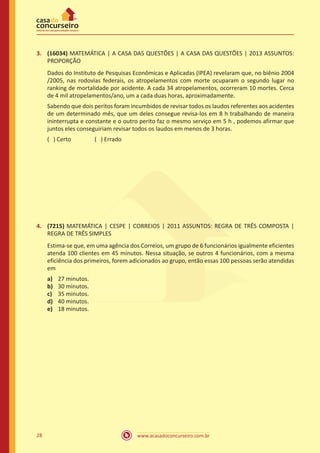 www.acasadoconcurseiro.com.br28
3.	 (16034) MATEMÁTICA | A CASA DAS QUESTÕES | A CASA DAS QUESTÕES | 2013 ASSUNTOS:
PROPORÇÃO
Dados do Instituto de Pesquisas Econômicas e Aplicadas (IPEA) revelaram que, no biênio 2004
/2005, nas rodovias federais, os atropelamentos com morte ocuparam o segundo lugar no
ranking de mortalidade por acidente. A cada 34 atropelamentos, ocorreram 10 mortes. Cerca
de 4 mil atropelamentos/ano, um a cada duas horas, aproximadamente.
Sabendo que dois peritos foram incumbidos de revisar todos os laudos referentes aos acidentes
de um determinado mês, que um deles consegue revisa-los em 8 h trabalhando de maneira
ininterrupta e constante e o outro perito faz o mesmo serviço em 5 h , podemos afirmar que
juntos eles conseguiriam revisar todos os laudos em menos de 3 horas.
( ) Certo		 ( ) Errado
4.	 (7215) MATEMÁTICA | CESPE | CORREIOS | 2011 ASSUNTOS: REGRA DE TRÊS COMPOSTA |
REGRA DE TRÊS SIMPLES
Estima-se que, em uma agência dos Correios, um grupo de 6 funcionários igualmente eficientes
atenda 100 clientes em 45 minutos. Nessa situação, se outros 4 funcionários, com a mesma
eficiência dos primeiros, forem adicionados ao grupo, então essas 100 pessoas serão atendidas
em
a)	 27 minutos.
b)	 30 minutos.
c)	 35 minutos.
d)	 40 minutos.
e)	 18 minutos.
 
