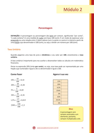 www.acasadoconcurseiro.com.br 35
Porcentagem
DEFINIÇÃO: A percentagem ou porcentagem (do latim per centum, significando “por cento”,
“a cada centena”) é uma medida de razão com base 100 (cem). É um modo de expressar uma
proporção ou uma relação entre 2 (dois) valores (um é a parte e o outro é o inteiro) a partir de
uma fração cujo denominador é 100 (cem), ou seja, é dividir um número por 100 (cem).
Taxa Unitária
Quando pegamos uma taxa de juros e dividimos o seu valor por 100, encontramos a taxa
unitária.
A taxa unitária é importante para nos auxiliar a desenvolver todos os cálculos em matemática
financeira.
Pense na expressão 20% (vinte por cento), ou seja, essa taxa pode ser representada por uma
fração cujo numerador é igual a 20 e o denominador é igual a 100.
Como Fazer						 Agora é sua vez
10
10% 0,10
100
20
20% 0,20
100
5
5% 0,05
100
38
38% 0,38
100
1,5
1,5% 0,015
100
230
230% 2,3
100
= =
= =
= =
= =
= =
= = 					
15%
20%
4,5%
254%
0%
63%
24,5%
6%
Módulo 2
Dica:
A porcentagem vem
sempre associada a um
elemento, portanto,
sempre multiplicado a ele.
 
