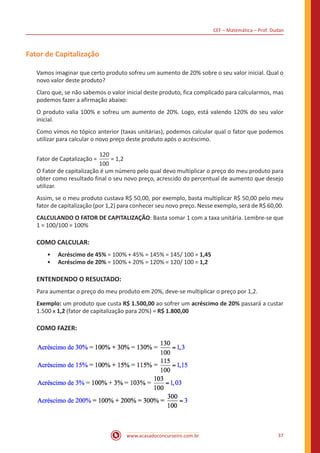 CEF – Matemática – Prof. Dudan
www.acasadoconcurseiro.com.br 37
Fator de Capitalização
Vamos imaginar que certo produto sofreu um aumento de 20% sobre o seu valor inicial. Qual o
novo valor deste produto?
Claro que, se não sabemos o valor inicial deste produto, fica complicado para calcularmos, mas
podemos fazer a afirmação abaixo:
O produto valia 100% e sofreu um aumento de 20%. Logo, está valendo 120% do seu valor
inicial.
Como vimos no tópico anterior (taxas unitárias), podemos calcular qual o fator que podemos
utilizar para calcular o novo preço deste produto após o acréscimo.
Fator de Captalização =
120
100
= 1,2
O Fator de capitalização é um número pelo qual devo multiplicar o preço do meu produto para
obter como resultado final o seu novo preço, acrescido do percentual de aumento que desejo
utilizar.
Assim, se o meu produto custava R$ 50,00, por exemplo, basta multiplicar R$ 50,00 pelo meu
fator de capitalização (por 1,2) para conhecer seu novo preço. Nesse exemplo, será de R$ 60,00.
CALCULANDO O FATOR DE CAPITALIZAÇÃO: Basta somar 1 com a taxa unitária. Lembre-se que
1 = 100/100 = 100%
COMO CALCULAR:
•• Acréscimo de 45% = 100% + 45% = 145% = 145/ 100 = 1,45
•• Acréscimo de 20% = 100% + 20% = 120% = 120/ 100 = 1,2
ENTENDENDO O RESULTADO:
Para aumentar o preço do meu produto em 20%, deve-se multiplicar o preço por 1,2.
Exemplo: um produto que custa R$ 1.500,00 ao sofrer um acréscimo de 20% passará a custar
1.500 x 1,2 (fator de capitalização para 20%) = R$ 1.800,00
COMO FAZER:
 