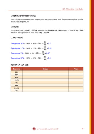 CEF – Matemática – Prof. Dudan
www.acasadoconcurseiro.com.br 39
ENTENDENDO O RESULTADO:
Para calcularmos um desconto no preço do meu produto de 20%, devemos multiplicar o valor
desse produto por 0,80.
Exemplo:
Um produto que custa R$ 1.500,00 ao sofrer um desconto de 20% passará a custar 1.500 x 0,80
(fator de descapitalização para 20%) = R$ 1.200,00
COMO FAZER:
AGORA É A SUA VEZ:
Desconto Calculo Fator
15%
20%
4,5%
254%
0%
63%
24,5%
6%
 