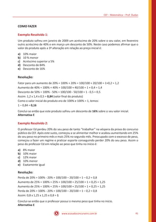 CEF – Matemática – Prof. Dudan
www.acasadoconcurseiro.com.br 41
COMO FAZER
Exemplo Resolvido 1:
Um produto sofreu em janeiro de 2009 um acréscimo de 20% sobre o seu valor, em fevereiro
outro acréscimo de 40% e em março um desconto de 50%. Neste caso podemos afirmar que o
valor do produto após a 3ª alteração em relação ao preço inicial é:
a)	 10% maior
b)	 10 % menor
c)	 Acréscimo superior a 5%
d)	 Desconto de 84%
e)	 Desconto de 16%
Resolução:
Fator para um aumento de 20% = 100% + 20% = 100/100 + 20/100 = 1+0,2 = 1,2
Aumento de 40% = 100% + 40% = 100/100 + 40/100 = 1 + 0,4 = 1,4
Desconto de 50% = 100% - 50% = 100/100 - 50/100 = 1 - 0,5 = 0,5
Assim: 1,2 x 1,4 x 0,5 = 0,84 (valor final do produto)
Como o valor inicial do produto era de 100% e 100% = 1, temos:
1 – 0,84 = 0,16
Conclui-se então que este produto sofreu um desconto de 16% sobre o seu valor inicial.
Alternativa E
Exemplo Resolvido 2:
O professor Ed perdeu 20% do seu peso de tanto “trabalhar” na véspera da prova do concurso
público da CEF. Após este susto, começou a se alimentar melhor e acabou aumentando em 25%
do seu peso no primeiro mês e mais 25% no segundo mês. Preocupado com o excesso de peso,
começou a fazer um regime e praticar esporte conseguindo perder 20% do seu peso. Assim o
peso do professor Ed em relação ao peso que tinha no início é:
a)	 8% maior
b)	 10% maior
c)	 12% maior
d)	 10% menor
e)	 Exatamente igual
Resolução:
Perda de 20% = 100% - 20% = 100/100 – 20/100 = 1 – 0,2 = 0,8
Aumento de 25% = 100% + 25% = 100/100 + 25/100 = 1 + 0,25 = 1,25
Aumento de 25% = 100% + 25% = 100/100 + 25/100 = 1 + 0,25 = 1,25
Perda de 20% = 100% - 20% = 100/100 – 20/100 = 1 – 0,2 = 0,8
Assim: 0,8 x 1,25 x 1,25 x 0,8 = 1
Conclui-se então que o professor possui o mesmo peso que tinha no início.
Alternativa E
 