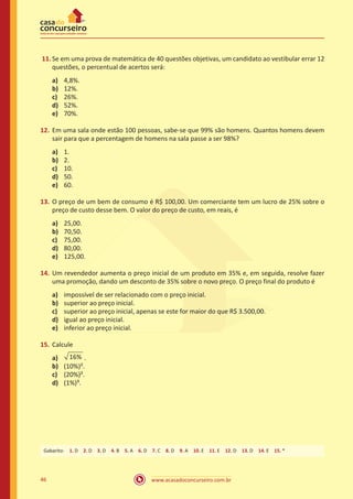 www.acasadoconcurseiro.com.br46
11.	Se em uma prova de matemática de 40 questões objetivas, um candidato ao vestibular errar 12
questões, o percentual de acertos será:
a)	 4,8%.
b)	 12%.
c)	 26%.
d)	 52%.
e)	 70%.
12.	 Em uma sala onde estão 100 pessoas, sabe-se que 99% são homens. Quantos homens devem
sair para que a percentagem de homens na sala passe a ser 98%?
a)	 1.
b)	 2.
c)	 10.
d)	 50.
e)	 60.
13.	 O preço de um bem de consumo é R$ 100,00. Um comerciante tem um lucro de 25% sobre o
preço de custo desse bem. O valor do preço de custo, em reais, é
a)	 25,00.
b)	 70,50.
c)	 75,00.
d)	 80,00.
e)	 125,00.
14.	 Um revendedor aumenta o preço inicial de um produto em 35% e, em seguida, resolve fazer
uma promoção, dando um desconto de 35% sobre o novo preço. O preço final do produto é
a)	 impossível de ser relacionado com o preço inicial.
b)	 superior ao preço inicial.
c)	 superior ao preço inicial, apenas se este for maior do que R$ 3.500,00.
d)	 igual ao preço inicial.
e)	 inferior ao preço inicial.
15.	 Calcule
a)	 16% .
b)	 (10%)².
c)	 (20%)².
d)	 (1%)³.
Gabarito: 1. D 2. D 3. D 4. B 5. A 6. D 7. C 8. D 9. A 10. E 11. E 12. D 13. D 14. E 15. *
 