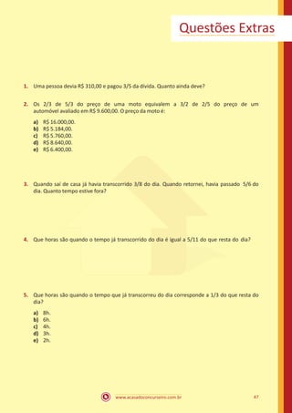 www.acasadoconcurseiro.com.br 47
Questões Extras
1.	 Uma pessoa devia R$ 310,00 e pagou 3/5 da dívida. Quanto ainda deve?
2.	 Os 2/3 de 5/3 do preço de uma moto equivalem a 3/2 de 2/5 do preço de um
automóvel avaliado em R$ 9.600,00. O preço da moto é:
a)	 R$ 16.000,00.
b)	 R$ 5.184,00.
c)	 R$ 5.760,00.
d)	 R$ 8.640,00.
e)	 R$ 6.400,00.
3.	 Quando saí de casa já havia transcorrido 3/8 do dia. Quando retornei, havia passado 5/6 do
dia. Quanto tempo estive fora?
4.	 Que horas são quando o tempo já transcorrido do dia é igual a 5/11 do que resta do dia?
5.	 Que horas são quando o tempo que já transcorreu do dia corresponde a 1/3 do que resta do
dia?
a)	 8h.
b)	 6h.
c)	 4h.
d)	 3h.
e)	 2h.
 