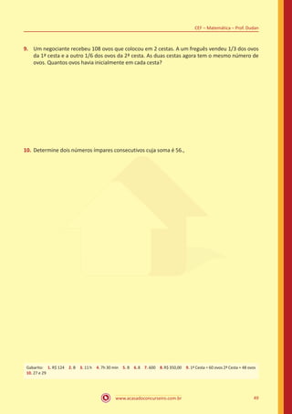 www.acasadoconcurseiro.com.br 49
CEF – Matemática – Prof. Dudan
9.	 Um negociante recebeu 108 ovos que colocou em 2 cestas. A um freguês vendeu 1/3 dos ovos
da 1ª cesta e a outro 1/6 dos ovos da 2ª cesta. As duas cestas agora tem o mesmo número de
ovos. Quantos ovos havia inicialmente em cada cesta?
10.	Determine dois números ímpares consecutivos cuja soma é 56.,
Gabarito: 1. R$ 124 2. B 3. 11 h 4. 7h 30 min 5. B 6.8 7. 600 8.R$ 350,00 9. 1ª Cesta = 60 ovos 2ª Cesta = 48 ovos 
10. 27 e 29
 