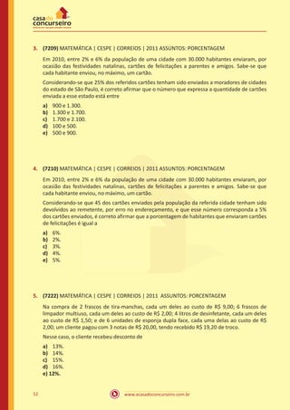 www.acasadoconcurseiro.com.br52
3.	 (7209) MATEMÁTICA | CESPE | CORREIOS | 2011 ASSUNTOS: PORCENTAGEM
Em 2010, entre 2% e 6% da população de uma cidade com 30.000 habitantes enviaram, por
ocasião das festividades natalinas, cartões de felicitações a parentes e amigos. Sabe-se que
cada habitante enviou, no máximo, um cartão.
Considerando-se que 25% dos referidos cartões tenham sido enviados a moradores de cidades
do estado de São Paulo, é correto afirmar que o número que expressa a quantidade de cartões
enviada a esse estado está entre
a)	 900 e 1.300.
b)	 1.300 e 1.700.
c)	 1.700 e 2.100.
d)	 100 e 500.
e)	 500 e 900.
4.	 (7210) MATEMÁTICA | CESPE | CORREIOS | 2011 ASSUNTOS: PORCENTAGEM
Em 2010, entre 2% e 6% da população de uma cidade com 30.000 habitantes enviaram, por
ocasião das festividades natalinas, cartões de felicitações a parentes e amigos. Sabe-se que
cada habitante enviou, no máximo, um cartão.
Considerando-se que 45 dos cartões enviados pela população da referida cidade tenham sido
devolvidos ao remetente, por erro no endereçamento, e que esse número corresponda a 5%
dos cartões enviados, é correto afirmar que a porcentagem de habitantes que enviaram cartões
de felicitações é igual a
a)	 6%.
b)	 2%.
c)	 3%.
d)	 4%.
e)	 5%.
5.	 (7222) MATEMÁTICA | CESPE | CORREIOS | 2011 ASSUNTOS: PORCENTAGEM
Na compra de 2 frascos de tira-manchas, cada um deles ao custo de R$ 9,00; 6 frascos de
limpador multiuso, cada um deles ao custo de R$ 2,00; 4 litros de desinfetante, cada um deles
ao custo de R$ 1,50; e de 6 unidades de esponja dupla face, cada uma delas ao custo de R$
2,00; um cliente pagou com 3 notas de R$ 20,00, tendo recebido R$ 19,20 de troco.
Nesse caso, o cliente recebeu desconto de
a)	 13%.
b)	 14%.
c)	 15%.
d)	 16%.
e) 12%.
 