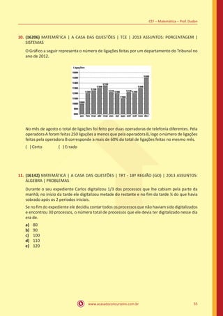 www.acasadoconcurseiro.com.br 55
CEF – Matemática – Prof. Dudan
10.	(16206) MATEMÁTICA | A CASA DAS QUESTÕES | TCE | 2013 ASSUNTOS: PORCENTAGEM |
SISTEMAS
O Gráfico a seguir representa o número de ligações feitas por um departamento do Tribunal no
ano de 2012.
No mês de agosto o total de ligações foi feito por duas operadoras de telefonia diferentes. Pela
operadora A foram feitas 250 ligações a menos que pela operadora B, logo o número de ligações
feitas pela operadora B corresponde a mais de 60% do total de ligações feitas no mesmo mês.
( ) Certo		 ( ) Errado
11.	(16142) MATEMÁTICA | A CASA DAS QUESTÕES | TRT - 18ª REGIÃO (GO) | 2013 ASSUNTOS:
ÁLGEBRA | PROBLEMAS
Durante o seu expediente Carlos digitalizou 1/3 dos processos que lhe cabiam pela parte da
manhã; no início da tarde ele digitalizou metade do restante e no fim da tarde ¼ do que havia
sobrado após os 2 períodos iniciais.
Se no fim do expediente ele decidiu contar todos os processos que não haviam sido digitalizados
e encontrou 30 processos, o número total de processos que ele devia ter digitalizado nesse dia
era de.
a)	 80
b)	 90
c)	 100
d)	 110
e)	 120
 