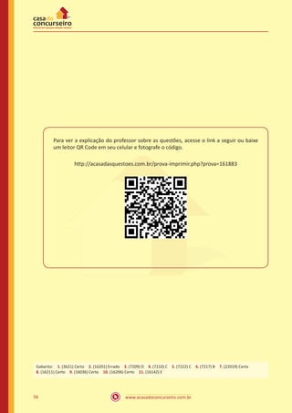 www.acasadoconcurseiro.com.br56
Para ver a explicação do professor sobre as questões, acesse o link a seguir ou baixe
um leitor QR Code em seu celular e fotografe o código.
http://acasadasquestoes.com.br/prova-imprimir.php?prova=161883
Gabarito: 1. (3621) Certo 2. (16201) Errado 3. (7209) D 4. (7210) C 5. (7222) C 6. (7217) B 7. (22019) Certo 
8. (16211) Certo 9. (16036) Certo 10. (16206) Certo 11. (16142) E
 