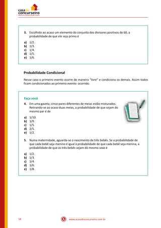 www.acasadoconcurseiro.com.br58
3.	 Escolhido ao acaso um elemento do conjunto dos divisores positivos de 60, a
probabilidade de que ele seja primo é
a)	 1/2.
b)	 1/3.
c)	 1/4.
d)	 1/5.
e)	 1/6.
Probabilidade Condicional
Nesse caso o primeiro evento ocorre de maneira “livre” e condiciona os demais. Assim todos
ficam condicionados ao primeiro evento ocorrido.
Faça você
4.	 Em uma gaveta, cinco pares diferentes de meias estão misturados.
Retirando-se ao acaso duas meias, a probabilidade de que sejam do
mesmo par é de
a)	 1/10.
b)	 1/9.
c)	 1/5.
d)	 2/5.
e)	 1/2.
5.	 Numa maternidade, aguarda-se o nascimento de três bebês. Se a probabilidade de
que cada bebê seja menino é igual à probabilidade de que cada bebê seja menina, a
probabilidade de que os três bebês sejam do mesmo sexo é
a)	 1/2.
b)	 1/3.
c)	 1/4.
d)	 1/6.
e)	 1/8.
 