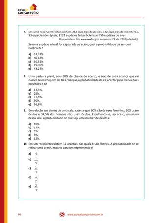 www.acasadoconcurseiro.com.br60
7.	 Em uma reserva florestal existem 263 espécies de peixes, 122 espécies de mamíferos,
93 espécies de répteis, 1132 espécies de borboletas e 656 espécies de aves.
	 Disponível em: http:www.wwf.org.br. acesso em: 23 abr. 2010 (adaptado).
	 Se uma espécie animal for capturada ao acaso, qual a probabilidade de ser uma
borboleta?
a)	 63,31%
b)	 60,18%
c)	 56,52%
d)	 49,96%
e)	 43,27%
8.	 Uma parteira prevê, com 50% de chance de acerto, o sexo de cada criança que vai
nascer. Num conjunto de três crianças, a probabilidade de ela acertar pelo menos duas
previsões é de
a)	 12,5%.
b)	 25%.
c)	 37,5%.
d)	 50%.
e)	 66,6%.
9.	 Em relação aos alunos de uma sala, sabe-se que 60% são do sexo feminino, 30% usam
óculos e 37,5% dos homens não usam óculos. Escolhendo-se, ao acaso, um aluno
dessa sala, a probabilidade de que seja uma mulher de óculos é
a)	 10%.
b)	 15%.
c)	 5%.
d)	 8%.
e)	 12%.
10.	Em um recipiente existem 12 aranhas, das quais 8 são fêmeas. A probabilidade de se
retirar uma aranha macho para um experimento é
a)	 4
b)	 1
4
c)	 1
3
d)	 1
2
e)	 2
3
 