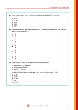 CEF - Matemática - Prof. Daniel Dudan
www.acasadoconcurseiro.com.br 61
11.	Numa família com 9 filhas, a probabilidade de o décimo filho ser homem é:
a)	 50%
b)	 70%
c)	 80%
d)	 90%
e)	 25%
12.	Um dado é lançado três vezes consecutivas. A probabilidade de que os três números
obtidos sejam diferentes é:
a)	
5
6
b)	
5
8
c)	
8
9
d)	
3
8
e)	
5
9
13.	Um grupo de 20 pessoas apresenta a seguinte composição:
15 brasileiras e 5 estrangeiras
10 homens e 10 mulheres
18 adultos e 2 crianças
A probabilidade de que, nesse grupo, exista um menino estrangeiro é de:
a)	 1,25%
b)	 2,5%
c)	 0,75%
d)	 2%
e)	 2,25%
 