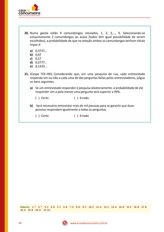 www.acasadoconcurseiro.com.br64
20.	Numa gaiola estão 9 camundongos rotulados, 1, 2, 3,..., 9. Selecionando-se
conjuntamente 2 camundongos ao acaso (todos têm igual possibilidade de serem
escolhidos), a probabilidade de que na seleção ambos os camundongos tenham rótulo
ímpar é:
a)	 0,3777...
b)	 0,47
c)	 0,17
d)	 0,2777...
e)	 0,1333...
21.	(Cespe TCE–RO) Considerando que, em uma pesquisa de rua, cada entrevistado
responda sim ou não a cada uma de dez perguntas feitas pelos entrevistadores, julgue
os itens seguintes.
a)	 Se um entrevistado responder à pesquisa aleatoriamente, a probabilidade de ele
responder sim a pelo menos uma pergunta será superior a 99%.
	 ( ) Certo			 ( ) Errado
b)	 Será necessário entrevistar mais de mil pessoas para se garantir que duas
pessoas respondam igualmente a todas as perguntas.
	 ( ) Certo			 ( ) Errado
Gabarito: 1. * 2. * 3. C 4. B 5. C 6. B 7. D 8. D 9. C 10. C 11. A 12. E 13. A 14. B 15. E 16. B 17. B
18. A 19. B 20. D. 21. CC.
 