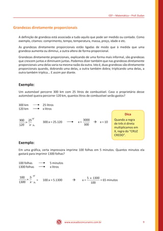 CEF – Matemática – Prof. Dudan
www.acasadoconcurseiro.com.br 9
Grandezas diretamente proporcionais
A definição de grandeza está associada a tudo aquilo que pode ser medido ou contado. Como
exemplo, citamos: comprimento, tempo, temperatura, massa, preço, idade e etc.
As grandezas diretamente proporcionais estão ligadas de modo que à medida que uma
grandeza aumenta ou diminui, a outra altera de forma proporcional.
Grandezas diretamente proporcionais, explicando de uma forma mais informal, são grandezas
que crescem juntas e diminuem juntas. Podemos dizer também que nas grandezas diretamente
proporcionais uma delas varia na mesma razão da outra. Isto é, duas grandezas são diretamente
proporcionais quando, dobrando uma delas, a outra também dobra; triplicando uma delas, a
outra também triplica... E assim por diante.
Exemplo:
Um automóvel percorre 300 km com 25 litros de combustível. Caso o proprietário desse
automóvel queira percorrer 120 km, quantos litros de combustível serão gastos?
300 km	 	 25 litros
120 km	 	 x litros
x
=
300
120
25
	 300.x = 25.120 x =
3000
300
 à x = 10
Exemplo:
Em uma gráfica, certa impressora imprime 100 folhas em 5 minutos. Quantos minutos ela
gastará para imprimir 1300 folhas?
100 folhas	 5 minutos
1300 folhas x litros
x
=
100
1300
5
=	 100.x = 5.1300 	 à	 x =
5 1300
100
×
= 65 minutos
Dica
Quando a regra
de três é direta
multiplicamos em
X, regra do “CRUZ
CREDO”.
 