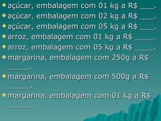 açúcar, embalagem com 01 kg a R$ ___. açúcar, embalagem com 02 kg a R$ ___. açúcar, embalagem com 05 kg a R$ ___. arroz, embalagem com 01 kg a R$ ____. arroz, embalagem com 05 kg a R$ ____.  margarina, embalagem com 250g a R$ _____. margarina, embalagem com 500g a R$ _____. margarina, embalagem com 01 kg a R$ _____ . 
