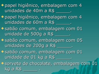 papel higiênico, embalagem com 4 unidades de 40m a R$ _____. papel higiênico, embalagem com 4 unidades de 60m a R$ _____. sabão comum, embalagem com 01 unidade de 500g a R$ _____. sabão comum, embalagem com 05 unidades de 200g a R$ _____. sabão comum, embalagem com 01 unidade de 01 kg a R$ _____. sorvete de chocolate, embalagem com 01 kg a R$ _____ . 