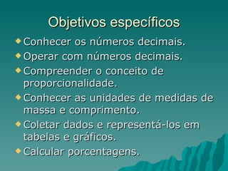 Objetivos específicos Conhecer os números decimais. Operar com números decimais. Compreender o conceito de proporcionalidade. Conhecer as unidades de medidas de massa e comprimento. Coletar dados e representá-los em tabelas e gráficos.  Calcular porcentagens. 