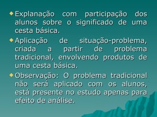 Explanação com participação dos alunos sobre o significado de uma cesta básica. Aplicação de situação-problema, criada a partir de problema tradicional, envolvendo produtos de uma cesta básica. Observação: O problema tradicional não será aplicado com os alunos, está presente no estudo apenas para efeito de análise. 