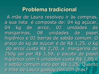 Problema tradicional A mãe de Laura resolveu ir às compras, a sua lista  é composta de: 04 kg açúcar, 04 kg de arroz, 02 unidades de margarinas, 08 unidades de papel higiênico e 02 barras de sabão comum. O preço do kg de açúcar é de R$ 1,25, o kg  do arroz custa R$ 2,20, a  margarina de 250g sai por R$ 1,50, o pacote de papel higiênico com 4 unidades custa R$ 1,95 e o sabão comum está por R$ 1,25. Quanto a mãe de Laura gastou nas compras?  