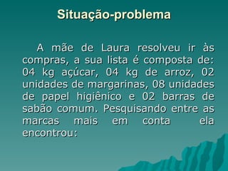 Situação-problema A mãe de Laura resolveu ir às compras, a sua lista é composta de: 04 kg açúcar, 04 kg de arroz, 02 unidades de margarinas, 08 unidades de papel higiênico e 02 barras de sabão comum. Pesquisando entre as marcas mais em conta  ela encontrou: 