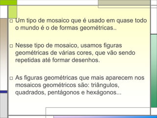 □ Um tipo de mosaico que é usado em quase todo 
o mundo é o de formas geométricas.. 
□ Nesse tipo de mosaico, usamos figuras 
geométricas de várias cores, que vão sendo 
repetidas até formar desenhos. 
□ As figuras geométricas que mais aparecem nos 
mosaicos geométricos são: triângulos, 
quadrados, pentágonos e hexágonos... 
 