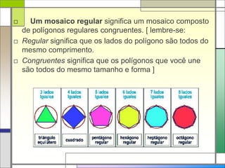 □ Um mosaico regular significa um mosaico composto 
de polígonos regulares congruentes. [ lembre-se: 
□ Regular significa que os lados do polígono são todos do 
mesmo comprimento. 
□ Congruentes significa que os polígonos que você une 
são todos do mesmo tamanho e forma ] 
 
