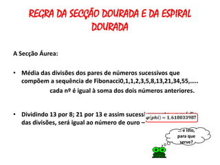 REGRA DA SECÇÃO DOURADA E DA ESPIRAL
                   DOURADA

A Secção Áurea:

• Média das divisões dos pares de números sucessivos que
  compõem a sequência de Fibonacci0,1,1,2,3,5,8,13,21,34,55,…..
           cada nº é igual à soma dos dois números anteriores.


• Dividindo 13 por 8; 21 por 13 e assim sucessivamente , a média
  das divisões, será igual ao número de ouro –
                                                         … e isto,
                                                         para que
                                                          serve?
 