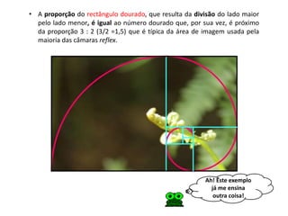 • A proporção do rectângulo dourado, que resulta da divisão do lado maior
  pelo lado menor, é igual ao número dourado que, por sua vez, é próximo
  da proporção 3 : 2 (3/2 =1,5) que é típica da área de imagem usada pela
  maioria das câmaras reflex.




                                                       Ah! Este exemplo
                                                         já me ensina
                                                          outra coisa!
 