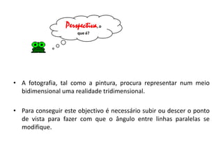 Perspectiva, o
                      que é?




• A fotografia, tal como a pintura, procura representar num meio
  bidimensional uma realidade tridimensional.

• Para conseguir este objectivo é necessário subir ou descer o ponto
  de vista para fazer com que o ângulo entre linhas paralelas se
  modifique.
 