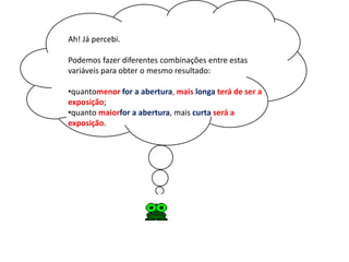 Ah! Já percebi.

Podemos fazer diferentes combinações entre estas
variáveis para obter o mesmo resultado:

•quantomenor for a abertura, mais longa terá de ser a
exposição;
•quanto maiorfor a abertura, mais curta será a
exposição.
 
