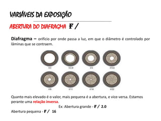 VARIÁVEIS DA EXPOSIÇÃO
             ______________________________________________________________________


ABERTURA DO DIAFRAGMA f /
Diafragma – orifício por onde passa a luz, em que o diâmetro é controlado por
lâminas que se contraem.




Quanto mais elevado é o valor, mais pequena é a abertura, e vice-versa. Estamos
perante uma relação inversa.
                            Ex: Abertura grande - f / 2.0
Abertura pequena - f / 16
 