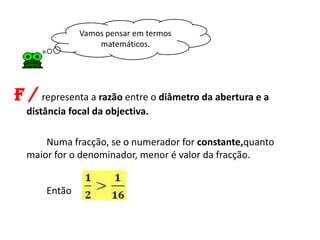 Vamos pensar em termos
                  matemáticos.




f / representa a razão entre o diâmetro da abertura e a
  distância focal da objectiva.

      Numa fracção, se o numerador for constante,quanto
  maior for o denominador, menor é valor da fracção.


      Então
 