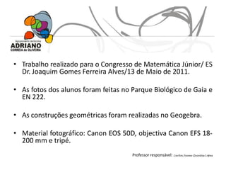 • Trabalho realizado para o Congresso de Matemática Júnior/ ES
  Dr. Joaquim Gomes Ferreira Alves/13 de Maio de 2011.

• As fotos dos alunos foram feitas no Parque Biológico de Gaia e
  EN 222.

• As construções geométricas foram realizadas no Geogebra.

• Material fotográfico: Canon EOS 50D, objectiva Canon EFS 18-
  200 mm e tripé.
                                      Professor responsável: Carlos Jaime Quintas Lopes
 