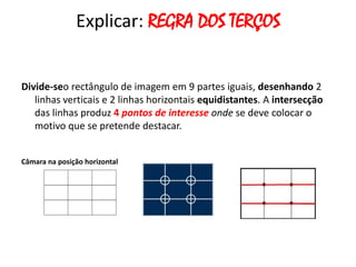 Explicar: REGRA DOS TERÇOS


Divide-seo rectângulo de imagem em 9 partes iguais, desenhando 2
   linhas verticais e 2 linhas horizontais equidistantes. A intersecção
   das linhas produz 4 pontos de interesse onde se deve colocar o
   motivo que se pretende destacar.


Câmara na posição horizontal
 