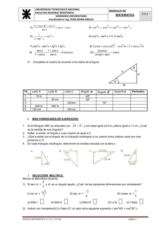 UNIVERSIDAD TECNOLOGICA NACIONAL
                  FACULTAD REGIONAL RESISTENCIA
                                                                                               MODULO DE
                                                                                                  MATEMATICA                    TP4
                                 SEMINARIO UNIVERSITARIO
                            Coordinadora: Ing. DURE,DIANA ANALIA

                 (1 + cos x)(1 − cos x)
           3)                           = sec x − cos x                  4) sen 4 x − sen 2 x = cos 4 x − cos 2 x
                         cos x
                       1
                               = cos 2 x
                                                                                 4        4                    2
           5)                                                            6) cos α - sen α +1= 2 cos α
                 1 + tan 2 x

                                                                          8) (senα + cos ecα )2 − sen 2α = 2 + cos ec 2α
                     4          2          4      2
           7) sec α - sec α = tg α + tg α
                   sen α     1 + cos α                                            cos ecα
           9)              +           = 2 cos ecα                        10)                 = cos α
                 1 + cos α     sen α                                            cot gα + tg α

      H.        Completar el cuadro de acuerdo a los datos de la figura:




 Nº             Lado A              Lado B            Lado C     Ángulo     α        Ángulo   β      Superficie          Perímetro
 1                 10 m                                               40º
 2                                    20 cm                           52º
 3                                                     120 km                           72º
 4                200 m               300 m
 5              120 cm                                 150 cm


      I.        MAS VARIEDADES DE EJERCICIOS.

1. Si el triángulo ABC es isósceles con AB = AC y con base igual a 8 cm y altura igual a 11 cm. ¿Cuál
   es la medida de sus ángulos?
2. Hallar, si existe, el ángulo α cuyo coseno es igual a 2.
3. ¿Qué sucede con el ángulo de un triángulo rectángulo si su coseno toma valores cada vez más
   próximos a 1?
4. En cada triángulo rectángulo, determinen la medida indicada con la letra x.




   J. SELECCIÓN MÚLTIPLE.
Marcar la alternativa correcta.
                  5
1) Si sen          αy α es un ángulo agudo. ¿Cuál de las siguientes afirmaciones son verdaderas?
                         =
                  7
                 2 3                                3                                        7
      I) cos α =                       II) sec α =                            III) cosec α =
                  7                                6                                         5
      a) Sólo I                      b) Sólo II                 c) Sólo III                   d) I y III           e) Todas
                                                                                                           2         2
2) Indicar con Verdadero(V) o Falso (F) ,el valor de la siguiente expresión ( sen 45º + cos 30º ):


MODULO MATEMÁTICA- U. T. N. – F. R. Re.                                                                             Página 3
 
